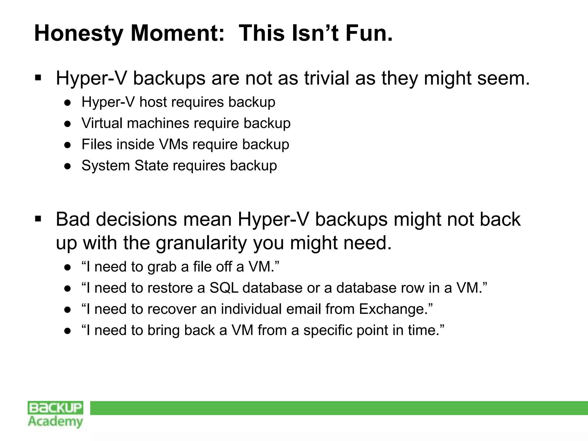 Honesty Moment: This Isn’t Fun.
 Hyper-V backups are not as trivial as they might seem.
   ●   Hyper-V host requires backup
   ●   Virtual machines require backup
   ●   Files inside VMs require backup
   ●   System State requires backup


 Bad decisions mean Hyper-V backups might not back
  up with the granularity you might need.
   ●   “I need to grab a file off a VM.”
   ●   “I need to restore a SQL database or a database row in a VM.”
   ●   “I need to recover an individual email from Exchange.”
   ●   “I need to bring back a VM from a specific point in time.”
 