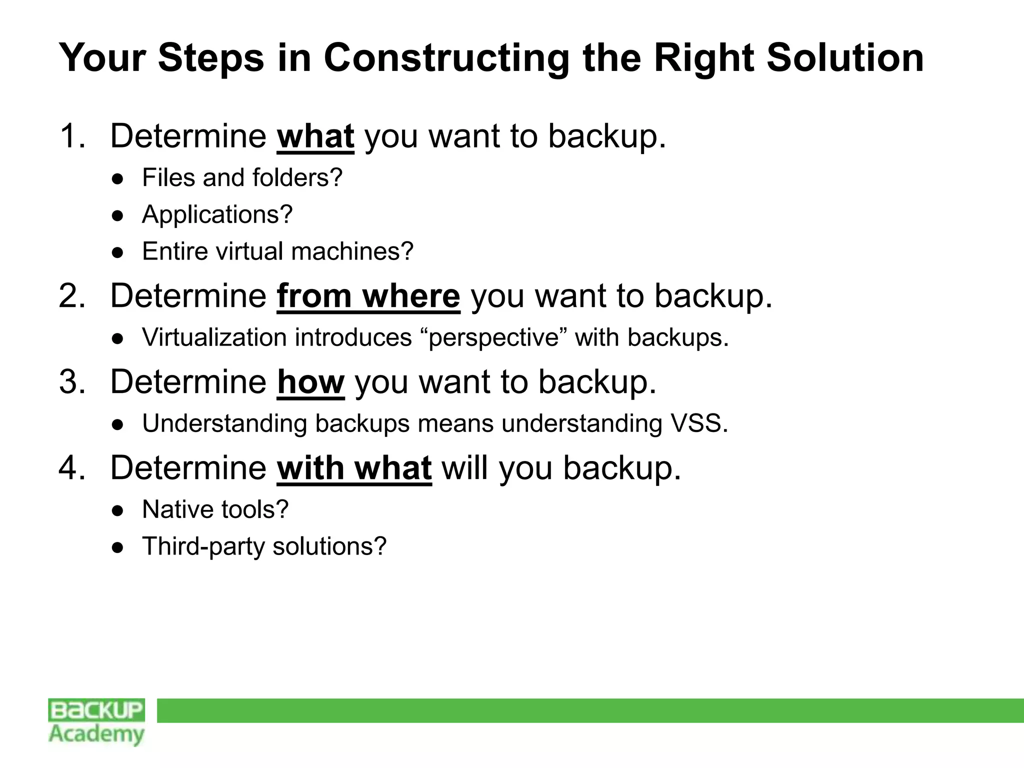 Your Steps in Constructing the Right Solution
1. Determine what you want to backup.
   ● Files and folders?
   ● Applications?
   ● Entire virtual machines?
2. Determine from where you want to backup.
   ● Virtualization introduces “perspective” with backups.
3. Determine how you want to backup.
   ● Understanding backups means understanding VSS.
4. Determine with what will you backup.
   ● Native tools?
   ● Third-party solutions?
 