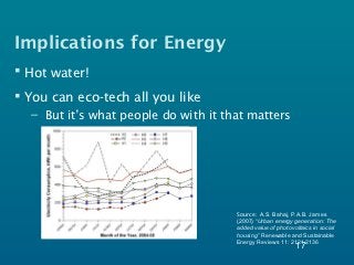 Implications for Energy
 Hot water!
 You can eco-tech all you like
  – But it’s what people do with it that matters




                                      Source: A.S. Bahaj, P.A.B. James
                                      (2007) “Urban energy generation: The
                                      added value of photovoltaics in social
                                      housing” Renewable and Sustainable
                                      Energy Reviews 11: 2121-2136
                                                            17
 