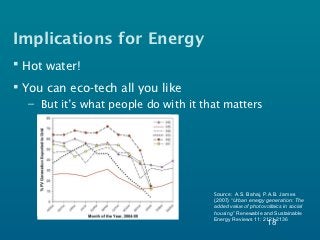 Implications for Energy
 Hot water!
 You can eco-tech all you like
  – But it’s what people do with it that matters




                                      Source: A.S. Bahaj, P.A.B. James
                                      (2007) “Urban energy generation: The
                                      added value of photovoltaics in social
                                      housing” Renewable and Sustainable
                                      Energy Reviews 11: 2121-2136
                                                            18
 