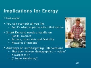Implications for Energy
 Hot water!
 You can eco-tech all you like
   – But it’s what people do with it that matters

 Smart Demand needs a handle on
   – Habits, routines
   – Barriers, constraints and flexibility
   – Networks of demand

 And ways of ‘auto-targeting’ interventions
   – That don’t rely on ‘demographics’ + ‘values’
   – A market of 1?
   –   Smart Monitoring?
                                                    22
 
