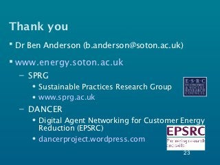Thank you
 Dr Ben Anderson (b.anderson@soton.ac.uk)

 www.energy.soton.ac.uk
  – SPRG
     • Sustainable Practices Research Group
     • www.sprg.ac.uk
  – DANCER
     • Digital Agent Networking for Customer Energy
       Reduction (EPSRC)
     • dancerproject.wordpress.com
                                              23
 