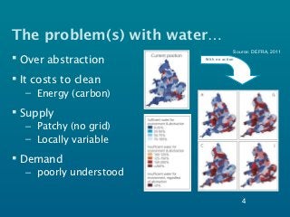 The problem(s) with water…
                                      Source: DEFRA, 2011
 Over abstraction       With no action




 It costs to clean
   – Energy (carbon)

 Supply
   – Patchy (no grid)
   – Locally variable

 Demand
   – poorly understood

                                          4
 