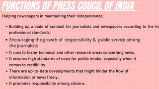 FUNCTIONS OF PRESS COUCIL OF INDIA
Helping newspapers in maintaining their independence;
Building up a code of conduct for journalists and newspapers according to the hig
professional standards;
Encouraging the growth of responsibility & public service among
the journalists
It runs to foster technical and other research areas concerning news.
It ensures high standards of news for public intake, especially when it
comes to credibility.
There are up-to-date developments that might hinder the flow of
information or news freely.
It promotes responsibility among citizens.
 