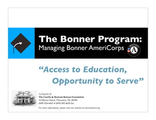 The Bonner Program:
Managing Bonner AmeriCorps


“Access to Education,

 Opportunity to Serve”
A program of:
The Corella & Bertram Bonner Foundation
10 Mercer Street, Princeton, NJ 08540
(609) 924-6663 • (609) 683-4626 fax
For more information, please visit our website at www.bonner.org
 