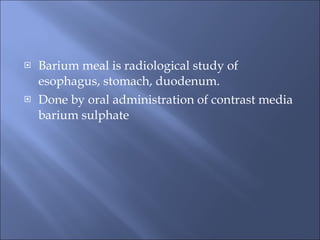 <ul><li>Barium meal is radiological study of esophagus, stomach, duodenum. </li></ul><ul><li>Done by oral administration o...