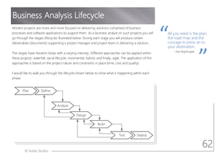 © Aotea Studios
Modern projects are more and more focused on delivering solutions comprised of business
processes and software applications to support them. As a business analyst on such projects you will
go through the stages (lifecycle) illustrated below. During each stage you will produce certain
deliverables (documents) supporting a project manager and project team in delivering a solution.
The stages have iteration loops with a varying intensity. Different approaches can be applied within
these projects: waterfall, spiral lifecycle, incremental, hybrid, and finally, agile. The application of the
approaches is based on the project nature and constraints in place (time, cost and quality).
I would like to walk you through the lifecycle shown below to show what is happening within each
phase.
Business Analysis Lifecycle
All you need is the plan,
the road map and the
courage to press on to
your destination..
~ Earl Nightingale
Plan Define
Analyse
Design
Build
Test Deploy
62
 