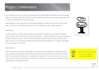 © Aotea Studios
I am sure that you ve come across many heated discussions about relationships between a project manager
(PM) and a business analyst (BA). These discussions are often focused on their non-aligning sides rather than
on their mutual efforts to ensure project success.
I personally tend to think about PMs and BAs working together on projects as two hands carrying a baby.
Here is my view on the PM-BA tandem and how it comes together to make a project successful.
How It Works
I ve been involved in multiple projects for the last two decades. The projects were of different scales and
nature. However, there is one common element in all of them: a project manager and a business analyst are
the two sides of the same coin. Their skills and joined efforts make a project successful and deliver good
value to the business. I would like to demonstrate how a PM and a BA could work on a project, and explore
each project phase in more detail.
Project Start Up
A PM and a BA work with project stakeholders throughout the entire project lifecycle. Before the project
starts, a PM deals with a project sponsor and business stakeholders to identify the business need at a high
level. The outcome of this interaction is a Project Initiation document. This document outlines the business
need, the impact of the current state on the business, the desired target state, project complexity, estimated
project duration and expected benefits.
TIP Please note that project phases
and the documentation
involved follow PRINCE2®.
Project Collaboration
27
 