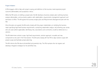 © Aotea Studios
Project Initiation
A PM engages a BA to help with project scoping and definition of the business need, expected project
outcome (deliverables) and acceptance criteria.
While the PM works on drafting a project plan, the BA develops a business analysis plan outlining business
analysis deliverables, communication patterns with stakeholders, requirements management approach and
estimation of effort. The BA agrees the business analysis plan and Requirements Management plan with the
PM.
Once the plans are agreed, the BA works closely with the project stakeholders on clarifying the business
need, specifying high level business requirements, conducting stakeholder analysis, documenting user stories
and use cases (where applicable), identifying risks, assumptions and constraints, as well as tolerances to a
solution.
The BA determines solution scope, high level requirements, solution approach, reusable and new
components to be used in the final solution. The BA works closely with the PM to align solution scope with
project scope and facilitates project planning.
The BA informs the PM about all identified and potential risks. The PM maintains the risk register and
develops mitigation strategies for the identified risks.
28
 