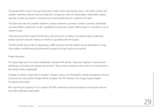 © Aotea Studios
The joined efforts result in two key documents: Project Vision and Solution Vision. The former contains the
problem statement, desired outcome statement, acceptance criteria for deliverables, stakeholder analysis,
business context, assumptions, constraints and scoping definitions (in scope/out of scope).
The latter describes the problem statement, solution statement, provides a solution overview, stakeholder
summary (RASCI), determines to be capabilities and business context, defines what is in and what is out of
solution scope.
These two documents support the Business Case document in medium and large projects, supporting
project sponsor s decision-making on whether to go ahead with the project.
The PM and BA work jointly on developing a WBS to ensure that the solution can be assembled in a way
that enables cost efficiency and adherence to project time and resource constraints.
Project Execution
This phase flags even more close collaboration between PM and BA. They work together in requirements
workshops to prioritise and validate requirements. They conduct workshops with vendors of components to
the solution (where applicable).
Changes to solution scope lead to changes in project scope so the PM applies change management process
to ensure that only justified changes will be accepted. The PM maintains the change request register
throughout the project.
BA s reporting on progress in turn supports the PM s reporting on project progress to the project sponsor
and other interested stakeholders.
29
 