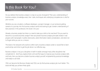 © Aotea Studios
Do you believe that business analysis is a key to success of projects? Then your understanding of
business analysis, knowledge areas, their tasks, techniques and underlying competencies is vital for
your success.
Whether you are a student, a software developer, a project manager, or just someone getting
started on a journey into the business analysis world and looking to get a better understanding of
best practices in this profession, this book is for you!
Already a business analyst but there is a need to take your skills to the next level? Do you want to
become a successful business analyst? Here we present business analysis principles tested in real
projects with real people. I outline what works, what information needs consideration, and what not
to forget while you are on a mission.
This book is for everyone who wants to either start a business analysis career or would like to learn
practical tips and tricks to get the job done in an effective way.
Business analysis is not just a discipline in itself. It resides amongst many other disciplines that
complement it. And if you explore them a bit and find ways to improve your business analysis skills
and tools, then you become a better business analyst yourself, empowered by practical knowledge
and ready to use tools.
YOU can become the Business Analyst and YOU can do the business analysis job much better. This
book will help you achieve these goals.
Is this Book for You?
1
 