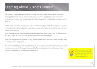 © Aotea Studios
We live in the fast-paced business world so our ability to quickly adapt to changes drives our success.
Starting a BA career or moving into a new industry to pursue new opportunities poses one common
challenge – you need to have the knowledge of or practical experience in the business domain you wish to
work in.
Unfortunately, knowledge about business domains is not that readily available. Business domain experience
is often gained through actual work in a specialised industry such as automotive, retail, banking, insurance,
telecommunications etc.
If you have the required domain knowledge then your application will be a bright spot for any HR person.
But what can you do if you don t have the required business domain knowledge?
How does one gain domain expertise? Usually, domain expertise is acquired over a period of time by being
in the "business" of doing things.
For example, a banking associate gains knowledge of various types of accounts that a customer (individual
or business) can operate. Similarly an Insurance Sales Representative gets to know the various stages
involved in preparation of an Insurance policy over time.
23
Learning About Business Domain
TIP
Act like a business user. Think
about the job at hand, what
tools they use, what data they
process, whom they
communicate with etc.
 