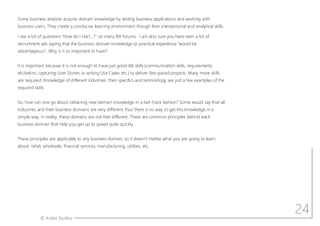 © Aotea Studios
Some business analysts acquire domain knowledge by testing business applications and working with
business users. They create a conducive learning environment though their interpersonal and analytical skills.
I see a lot of questions How do I start ? on many BA forums. I am also sure you have seen a lot of
recruitment ads saying that the business domain knowledge or practical experience would be
advantageous . Why is it so important to have?
It is important because it is not enough to have just good BA skills (communication skills, requirements
elicitation, capturing User Stories or writing Use Cases etc.) to deliver fast-paced projects. Many more skills
are required. Knowledge of different industries, their specifics and terminology are just a few examples of the
required skills.
So, how can one go about obtaining new domain knowledge in a fast-track fashion? Some would say that all
industries and their business domains are very different, thus there is no way to get this knowledge in a
simple way. In reality, these domains are not that different. There are common principles behind each
business domain that help you get up to speed quite quickly.
These principles are applicable to any business domain, so it doesn t matter what you are going to learn
about: retail, wholesale, financial services, manufacturing, utilities, etc.
24
 