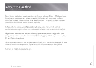 © Aotea Studios
About the Author
2
Sergey Korban is a business analysis practitioner and mentor with over 33 years of field experience.
His experience covers public and private companies in industries such as computer hardware
distribution, software retail, automotive (a car dealership chain), ERP systems (business consulting
and software development), mobile solutions and utilities.
He has worked on various types of projects (compliance, process improvement, business
transformation, technology replacement and upgrades, software implementation to name a few).
Sergey lives in Wellington, the beautiful and windy capital of New Zealand. Sergey works in the
energy sector, delivering compliance, business and technology projects following modern BA, PM,
ITIL and Agile methodologies.
Sergey is certified in PRINCE2, ITIL and Agile. He contributes to the BA community through his blogs
and many articles illustrating different aspects of business analysis and project management.
He shares his insights at aoteastudios.com.
 