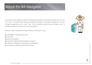 © Aotea Studios
I see that business analysis has become a recognized discipline. Yet, business analysis does not exist
on its own. It interacts with many well established disciplines like project management, risk and
change management, just to name a few. These interactions enable business analysis to be a
valuable link within the value chain of any organization.
If you are new to the business analysis field, you should plan to have:
q knowledge in many business areas
q soft skills
q practical experience
q passion for helping business people to succeed
q resilience in dealing with many types of stakeholders
q persistence in delivering value to the business.
About the BA Navigator
4
BA
Navigator
 
