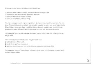 © Aotea Studios
Anyone wishing to become a business analyst should have
q a strong desire to learn and apply lessons learned into a daily practice
q resilience to deal with stress and pressure of deadlines
q ability to effectively re-use and innovate
q ability to see a holistic picture of things.
You may have experience in engineering, software development or project management. You may
be an IT specialist, business consultant, data or quality analyst or someone who wants to get into the
BA world. I aim to give any of you a solid foundation in business analysis, make you confident in
your knowledge and skills, and transform your experience into solid business analysis skills.
This book gives you a valuable overview of business analysis and practical tools to help you to get
the job done.
I also believe that a successful business analyst needs to have
q a broader view of their work,
q understandIng of business context
q ability to use best practices from other disciplines supporting business analysis.
This book gives you a good introduction to supporting disciplines to complete the context in which
business analysis resides.
5
 