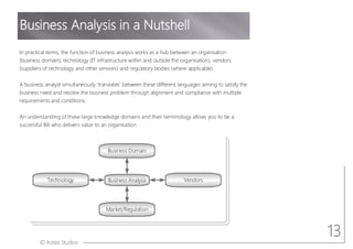 © Aotea Studios
Business Domain
Business Analysis Vendors
Technology
Market/Regulation
In practical terms, the function of business analysis works as a hub between an organisation
(business domain), technology (IT infrastructure within and outside the organisation), vendors
(suppliers of technology and other services) and regulatory bodies (where applicable).
A business analyst simultaneously translates between these different languages aiming to satisfy the
business need and resolve the business problem through alignment and compliance with multiple
requirements and conditions.
An understanding of these large knowledge domains and their terminology allows you to be a
successful BA who delivers value to an organisation.
Business Analysis in a Nutshell
13
 