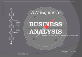 BUSINESS
ANALYSIS
Proven Tips and Tricks to Become a Successful BA
Sergey Korban
© Aotea Studios
A Navigator To
 