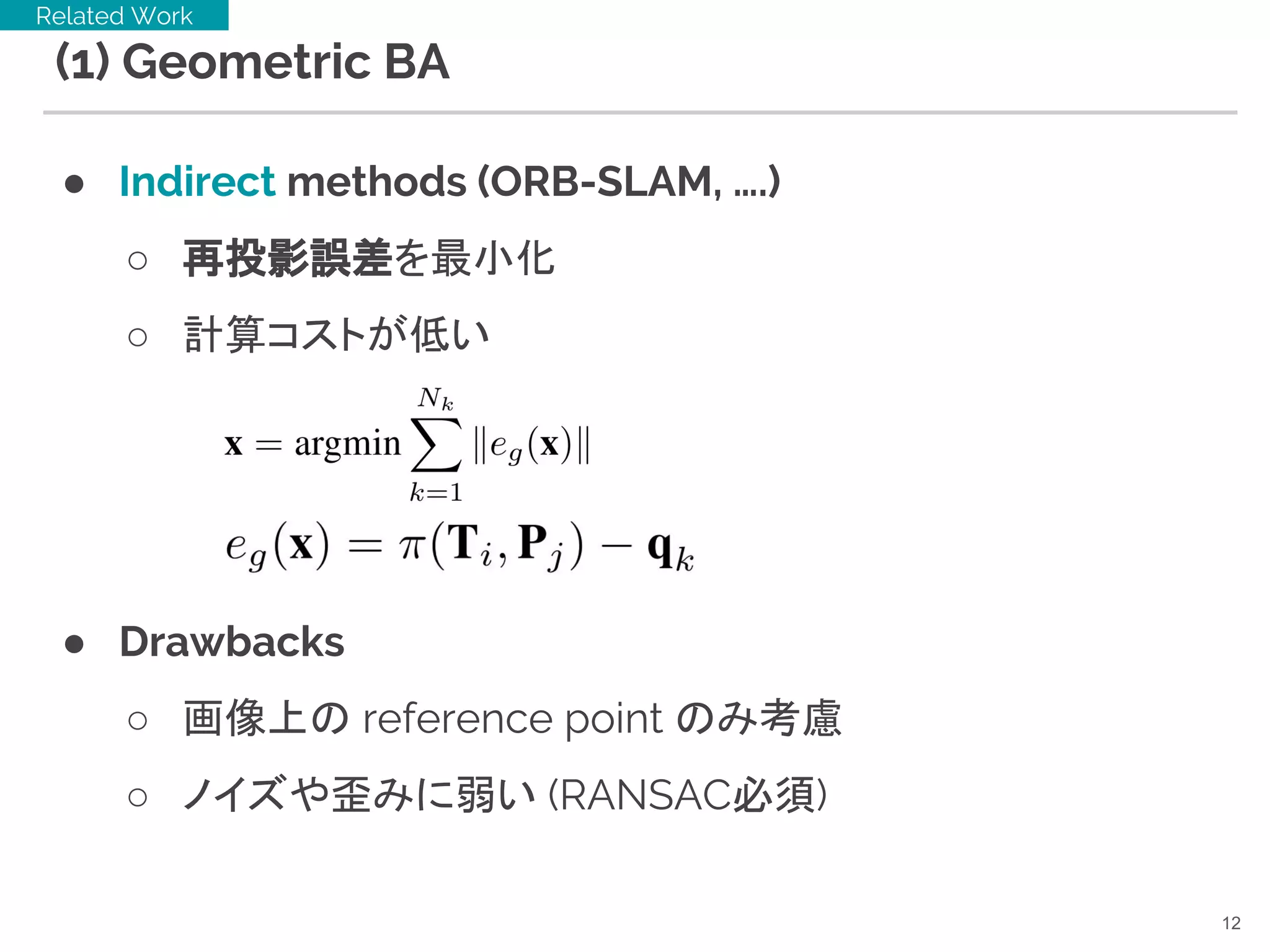 (1) Geometric BA
● Indirect methods (ORB-SLAM, ….)
○ 再投影誤差を最小化
○ 計算コストが低い
● Drawbacks
○ 画像上の reference point のみ考慮
○ ノイズや歪みに弱い (RANSAC必須)
12
Related Work
 