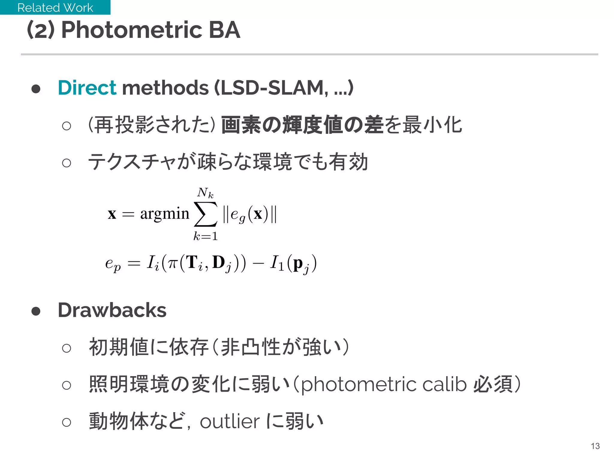 (2) Photometric BA
● Direct methods (LSD-SLAM, ...)
○ (再投影された) 画素の輝度値の差を最小化
○ テクスチャが疎らな環境でも有効
● Drawbacks
○ 初期値に依存（非凸性が強い）
○ 照明環境の変化に弱い（photometric calib 必須）
○ 動物体など，outlier に弱い
13
Related Work
 