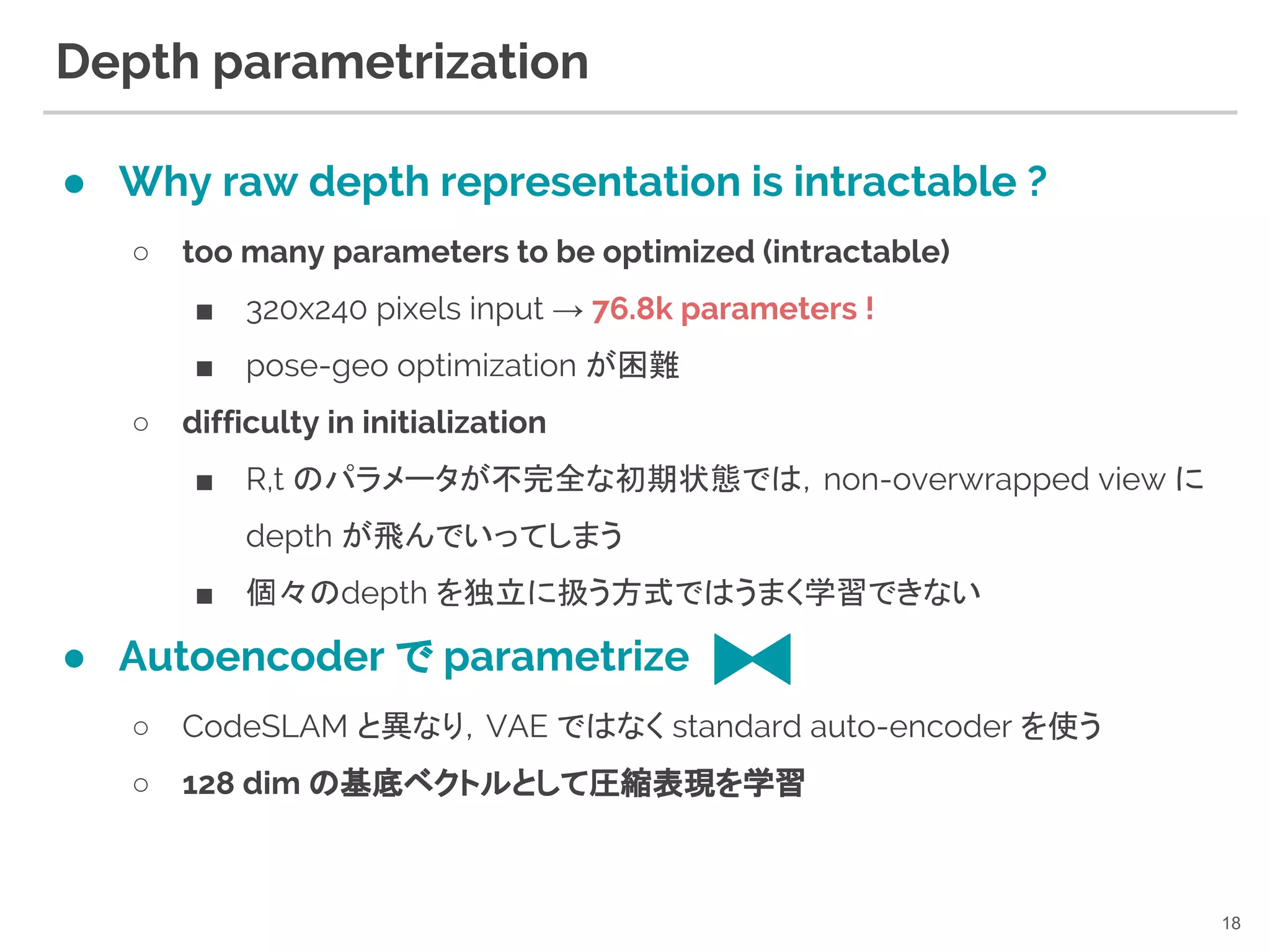 Depth parametrization
● Why raw depth representation is intractable ?
○ too many parameters to be optimized (intractable)
■ 320x240 pixels input → 76.8k parameters !
■ pose-geo optimization が困難
○ difficulty in initialization
■ R,t のパラメータが不完全な初期状態では，non-overwrapped view に
depth が飛んでいってしまう
■ 個々のdepth を独立に扱う方式ではうまく学習できない
● Autoencoder で parametrize
○ CodeSLAM と異なり，VAE ではなく standard auto-encoder を使う
○ 128 dim の基底ベクトルとして圧縮表現を学習
18
 