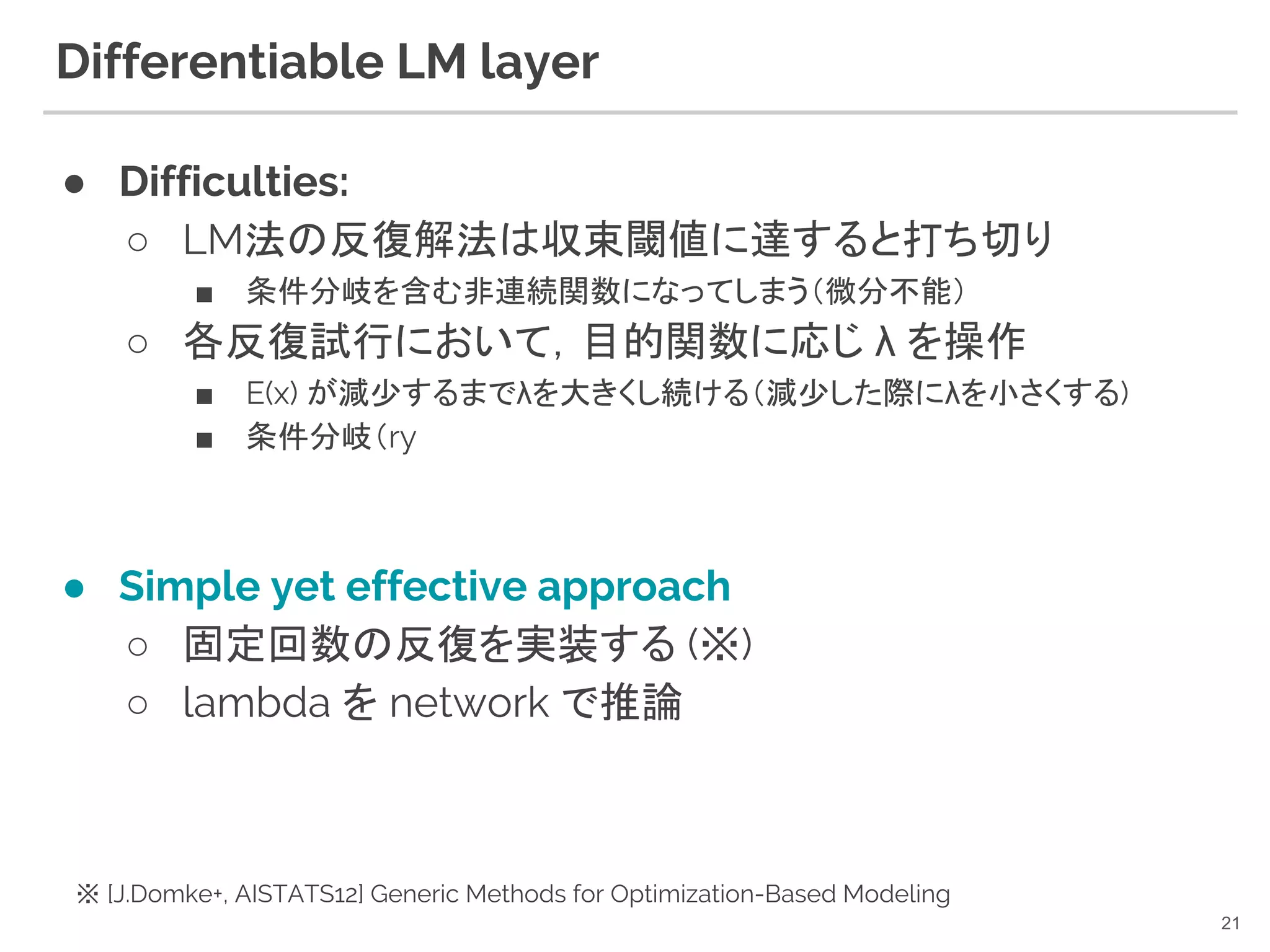 ● Difficulties:
○ LM法の反復解法は収束閾値に達すると打ち切り
■ 条件分岐を含む非連続関数になってしまう（微分不能）
○ 各反復試行において，目的関数に応じ λ を操作
■ E(x) が減少するまでλを大きくし続ける（減少した際にλを小さくする)
■ 条件分岐（ry
● Simple yet effective approach
○ 固定回数の反復を実装する (※)
○ lambda を network で推論
Differentiable LM layer
21
※ [J.Domke+, AISTATS12] Generic Methods for Optimization-Based Modeling
 