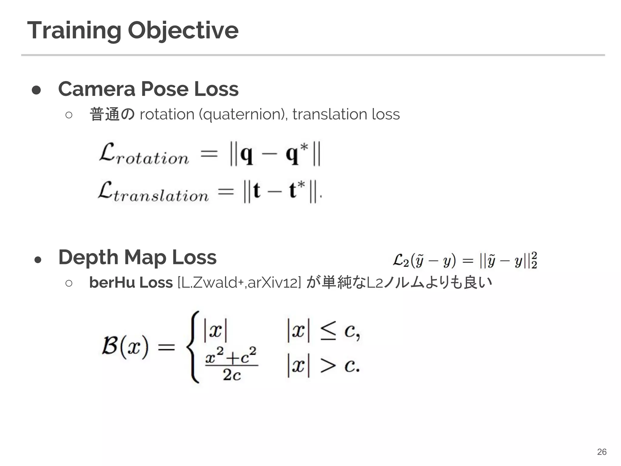 Training Objective
● Camera Pose Loss
○ 普通の rotation (quaternion), translation loss
● Depth Map Loss
○ berHu Loss [L.Zwald+,arXiv12] が単純なL2ノルムよりも良い
26
 