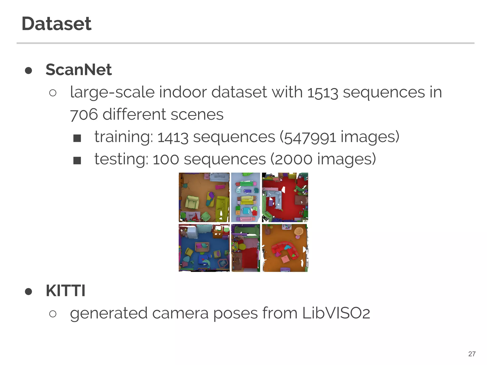 Dataset
● ScanNet
○ large-scale indoor dataset with 1513 sequences in
706 different scenes
■ training: 1413 sequences (547991 images)
■ testing: 100 sequences (2000 images)
● KITTI
○ generated camera poses from LibVISO2
27
 