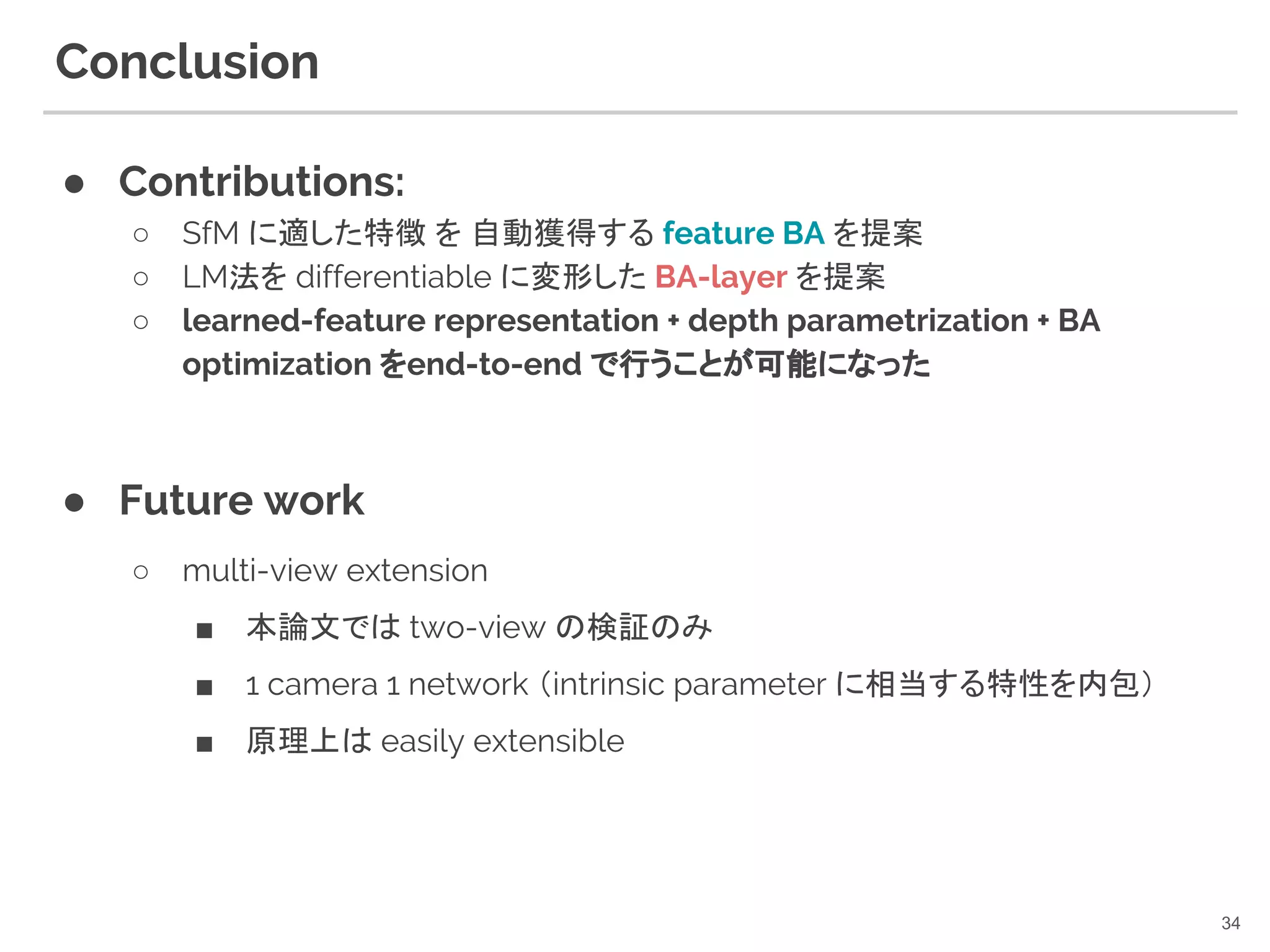 Conclusion
● Contributions:
○ SfM に適した特徴 を 自動獲得する feature BA を提案
○ LM法を differentiable に変形した BA-layer を提案
○ learned-feature representation + depth parametrization + BA
optimization をend-to-end で行うことが可能になった
● Future work
○ multi-view extension
■ 本論文では two-view の検証のみ
■ 1 camera 1 network （intrinsic parameter に相当する特性を内包）
■ 原理上は easily extensible
34
 