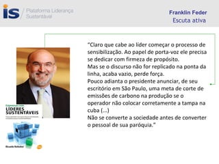 Escuta ativa “ Claro que cabe ao líder começar o processo de sensibilização. Ao papel de porta-voz ele precisa se dedicar com firmeza de propósito. Mas se o discurso não for replicado na ponta da linha, acaba vazio, perde força. Pouco adianta o presidente anunciar, de seu escritório em São Paulo, uma meta de corte de emissões de carbono na produção se o operador não colocar corretamente a tampa na cuba (...) Não se converte a sociedade antes de converter o pessoal de sua paróquia.” Franklin Feder 
