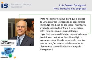 Nova fronteira das empresas “ Para nós sempre esteve claro que o espaço de uma empresa transcende os seus limites físicos. Na condição de ser social, ela integra a vida da sociedade, influi e é influenciada pelos públicos com os quais interage.  Logo, tem responsabilidades que excedem as fronteiras econômicas. Isso é ideológico. Nossa responsabilidade se estende também para as relações com os colaboradores, os clientes e as comunidades com as quais dialogamos.! Luiz Ernesto Gemignani 