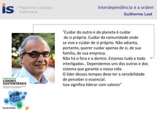 Interdependência  é  a ordem “ Cuidar do outro e do planeta é cuidar de si próprio. Cuidar da comunidade onde se vive e cuidar de si próprio. Não adianta, portanto, querer cuidar apenas de si, de sua família, de sua empresa. Não há o fora e o dentro. Estamos tudo e todo interligados.. Dependemos uns dos outros e dos sistema que garante a nossa vida. O líder desses tempos deve ter a sensibilidade de perceber o essencial. Isso significa liderar com valores” Guilherme Leal 