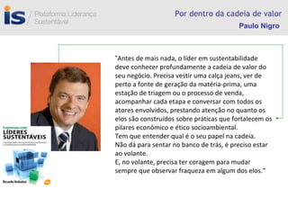 Por dentro da cadeia de valor “ Antes de mais nada, o líder em sustentabilidade deve conhecer profundamente a cadeia de valor do seu negócio. Precisa vestir uma calça jeans, ver de perto a fonte de geração da matéria-prima, uma estação de triagem ou o processo de venda, acompanhar cada etapa e conversar com todos os atores envolvidos, prestando atenção no quanto os elos são construídos sobre práticas que fortalecem os pilares econômico e ético socioambiental. Tem que entender qual é o seu papel na cadeia. Não dá para sentar no banco de trás, é preciso estar ao volante. E, no volante, precisa ter coragem para mudar sempre que observar fraqueza em algum dos elos.” Paulo Nigro 