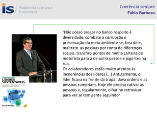 Coerência sempre “ Não posso pregar no banco respeito á diversidade, combate à corrupção e preservação do meio ambiente se, fora dele,  maltrato  as pessoas por conta de diferenças sociais, transfiro pontos de minha carteira de motorista para a de outra pessoa e jogo lixo na rua.  Os colaboradores estão muito atentos às incoerências dos líderes (...) Antigamente, o líder ficava na frente da tropa, dava ordens e as pessoas cumpriam. Hoje ele precisa cativar as pessoas e, regularmente, olhar no retrovisor para ver se tem gente seguindo ” Fábio Barbosa 