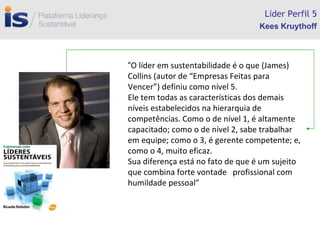 L í der Perfil 5 “ O líder em sustentabilidade é o que (James) Collins (autor de “Empresas Feitas para Vencer”) definiu como nível 5. Ele tem todas as características dos demais  níveis estabelecidos na hierarquia de competências. Como o de nível 1, é altamente capacitado; como o de nível 2, sabe trabalhar em equipe; como o 3, é gerente competente; e, como o 4, muito eficaz. Sua diferença está no fato de que é um sujeito que combina forte vontade  profissional com humildade pessoal” Kees Kruythoff 