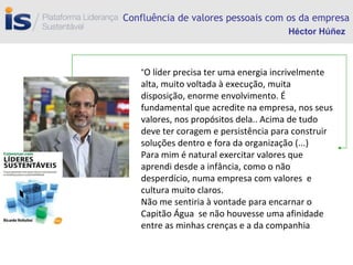 Confluência de valores pessoais com os da empresa “ O líder precisa ter uma energia incrivelmente alta, muito voltada à execução, muita disposição, enorme envolvimento. É fundamental que acredite na empresa, nos seus valores, nos propósitos dela.. Acima de tudo deve ter coragem e persistência para construir soluções dentro e fora da organização (...) Para mim é natural exercitar valores que aprendi desde a infância, como o não desperdício, numa empresa com valores  e cultura muito claros. Não me sentiria à vontade para encarnar o Capitão Água  se não houvesse uma afinidade entre as minhas crenças e a da companhia Héctor Húñez 