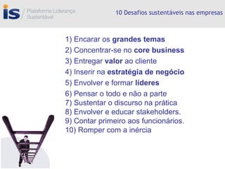 10 Desafios sustentáveis nas empresas 1) Encarar os  grandes temas 2) Concentrar-se no  core business 3) Entregar  valor  ao cliente 4) Inserir na  estratégia de negócio  5)   Envolver e formar  líderes 6) Pensar o todo e não a parte 7) Sustentar o discurso na prática 8) Envolver e educar stakeholders. 9) Contar primeiro aos funcionários. 10) Romper com a inércia 