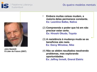 Os quatro modelos mentais Embora muitas coisas mudem, a maioria delas permanece constante.   Ex: Leontino Balbo, Native (2)  Compreenda o poder que há em não precisar estar certo.   Ex: Hiroshi Okuda, Toyota (3)  A resistência à mudança muda se os benefícios são reais . Ex: Darcy Winslow, Nike (4)  Não se obtém resultados resolvendo problemas, mas explorando oportunidades. Ex: Jeffrey Inmelt, Gneral Eletric John Naisbitt O Líder do Futuro (2007) 