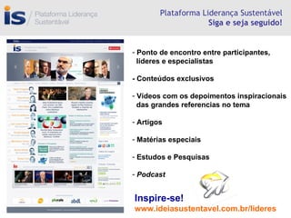 Plataforma Liderança Sustentável Siga e seja seguido! Inspire-se! www.ideiasustentavel.com.br/lideres Ponto de encontro entre participantes,  líderes e especialistas - Conteúdos exclusivos Vídeos com os depoimentos inspiracionais  das grandes referencias no tema  Artigos Matérias especiais Estudos e Pesquisas Podcast 