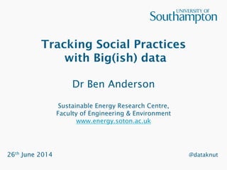 Tracking Social Practices
with Big(ish) data
Dr Ben Anderson
Sustainable Energy Research Centre,
Faculty of Engineering & Environment
www.energy.soton.ac.uk
26th June 2014 @dataknut
 