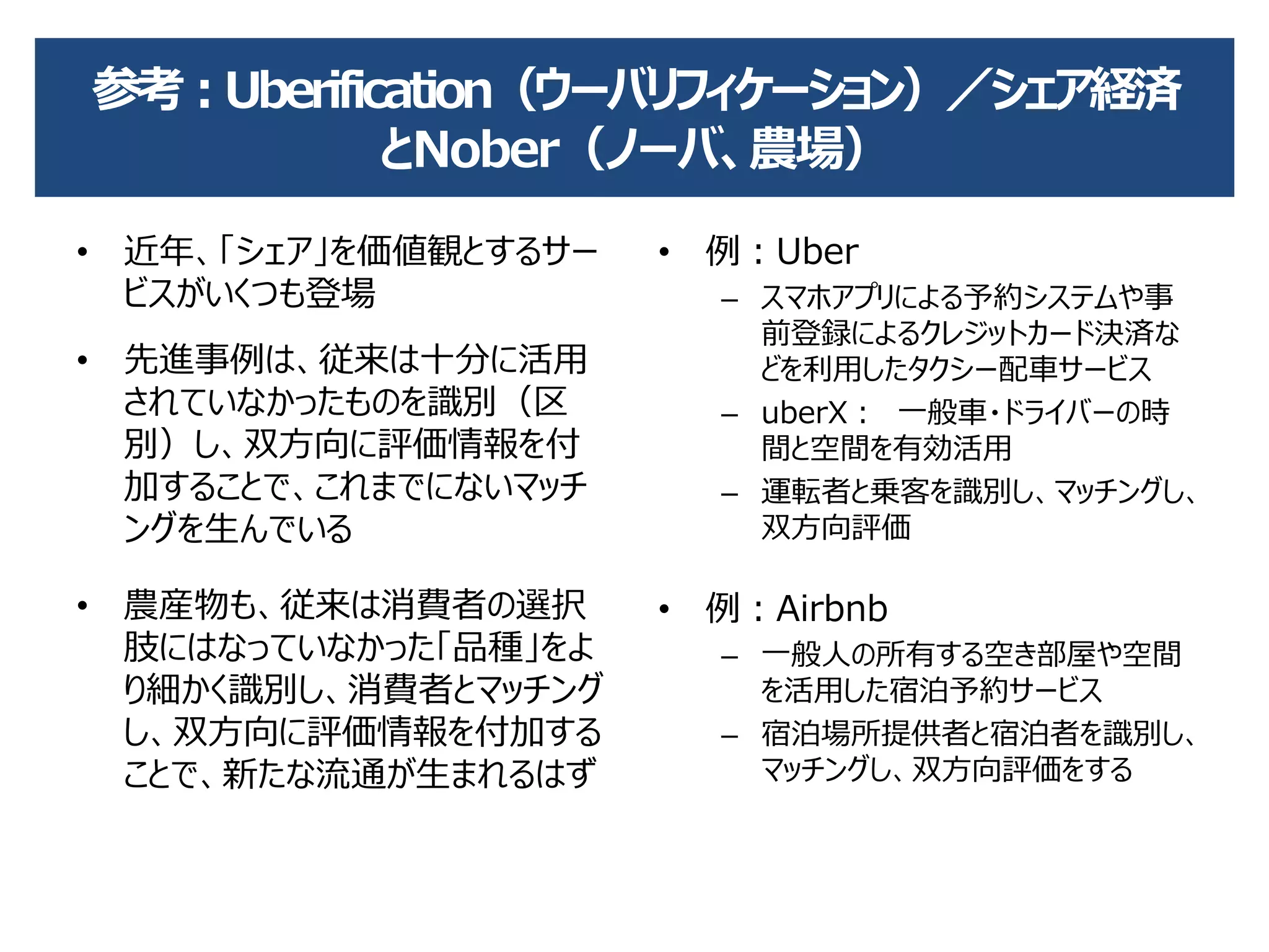 参考：Uberification（ウーバリフィケーション）／シェア経済
とNober（ノーバ、農場）
• 近年、「シェア」を価値観とするサー
ビスがいくつも登場
• 先進事例は、従来は十分に活用
されていなかったものを識別（区
別）し、双方向に評価情報を付
加することで、これまでにないマッチ
ングを生んでいる
• 農産物も、従来は消費者の選択
肢にはなっていなかった「品種」をよ
り細かく識別し、消費者とマッチング
し、双方向に評価情報を付加する
ことで、新たな流通が生まれるはず
• 例：Uber
– スマホアプリによる予約システムや事
前登録によるクレジットカード決済な
どを利用したタクシー配車サービス
– uberX： 一般車・ドライバーの時
間と空間を有効活用
– 運転者と乗客を識別し、マッチングし、
双方向評価
• 例：Airbnb
– 一般人の所有する空き部屋や空間
を活用した宿泊予約サービス
– 宿泊場所提供者と宿泊者を識別し、
マッチングし、双方向評価をする
 