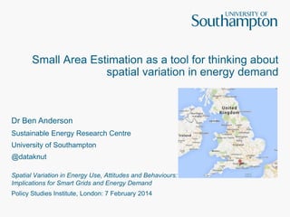 Small Area Estimation as a tool for thinking about
spatial variation in energy demand

Dr Ben Anderson
Sustainable Energy Research Centre
University of Southampton
@dataknut
Spatial Variation in Energy Use, Attitudes and Behaviours:
Implications for Smart Grids and Energy Demand
Policy Studies Institute, London: 7 February 2014

 