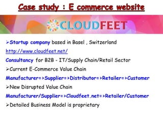 Startup company based in Basel , Switzerland
http://www.cloudfeet.net/
Consultancy for B2B - IT/Supply Chain/Retail Sector
Current E-Commerce Value Chain
Manufacturer=>Supplier=>Distributor=>Retailer=>Customer
New Disrupted Value Chain
Manufacturer/Supplier=>Cloudfeet.net=>Retailer/Customer
Detailed Business Model is proprietary
 