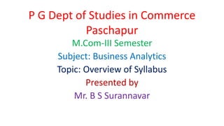 P G Dept of Studies in Commerce
Paschapur
M.Com-III Semester
Subject: Business Analytics
Topic: Overview of Syllabus
Presented by
Mr. B S Surannavar
 