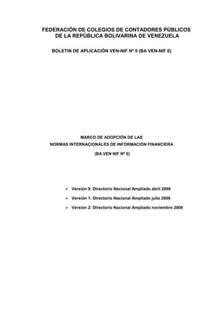 FEDERACIÓN DE COLEGIOS DE CONTADORES PÚBLICOS
DE LA REPÚBLICA BOLIVARINA DE VENEZUELA
BOLETIN DE APLICACIÓN VEN-NIF Nº 0 (BA VEN-NIF 0)
MARCO DE ADOPCIÓN DE LAS
NORMAS INTERNACIONALES DE INFORMACIÓN FINANCIERA
(BA VEN NIF Nº 0)
Versión 0: Directorio Nacional Ampliado abril 2008
Versión 1: Directorio Nacional Ampliado julio 2008
Versión 2: Directorio Nacional Ampliado noviembre 2008
 