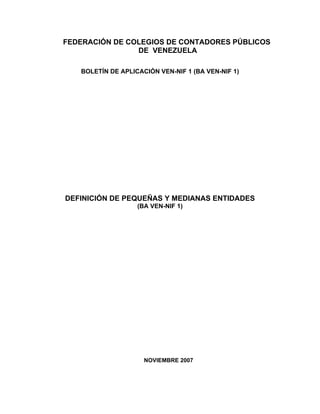 FEDERACIÓN DE COLEGIOS DE CONTADORES PÚBLICOS
                DE VENEZUELA

   BOLETÍN DE APLICACIÓN VEN-NIF 1 (BA VEN-NIF 1)




DEFINICIÓN DE PEQUEÑAS Y MEDIANAS ENTIDADES
                   (BA VEN-NIF 1)




                     NOVIEMBRE 2007
 