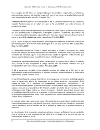 Integración del bienestar animal en el currículo de Medicina Veterinaria
2 Bienestar Animal y Educación Veterinaria en Latinoamerica -Diagnostico-
Los conceptos de BA deben ser comprendidos por los tenedores responsables, benefactores,
proteccionistas, criadores y la sociedad en general; pues de esa manera se amplía el concepto del
trato humanitario hacia los animales. (Friedrich, 2012)
El Médico Veterinario es quién evalúa el estado de BA, es una atribución esencial que justifica su
vocación fundamentada en el saber, el hacer y "la sensibilidad" que debe enmarcar el
pensamiento actual.
También es importante que el profesional profundice sobre este aspecto, a él le incumbe enseñar
que cada persona asume un compromiso al incorporar un animal a su entorno o propiedad; y no
es necesario que el mismo padezca alguna alteración física para requerir atención. El veterinario al
asumir el tema de B A da valor agregado a la profesión. (Friedrich, 2012)
Con el cambio de siglo, los países miembros de la Organización Mundial de Sanidad Animal (OIE)
tomaron la decisión de incluir en el Plan Estratégico de la OIE para el período 2001 a 2005 el BA.
(Bayvel y Mellor, 2014)
La Organización Mundial de Comercio (OMC), que regula el comercio de mercancías a nivel
mundial ha delegado en la OIE como organismo mandatorio en sanidad animal, el garantizar el
suministro de alimentos seguros a los consumidores, siendo el organismo rector mundial que
elabora recomendaciones para el establecimiento de estándares en BA.
Actualmente, los países miembros de la OIE, han aprobado un conjunto de 12 normas en relación
al BA, las que han sido incorporadas al Código Sanitario para los Animales Terrestres 2014 y al
Código Sanitario para los Animales Acuáticos 2013. (OIE, 2014)
El BA se encuentra integrado en los principales ámbitos de trabajo de la OIE; por lo que
explícitamente se encuentra incluido en el mandato mundial e implícitamente en la misión de la
Organización. (Bayvel y Mellor, 2014)
En los últimos años el proceso de obtención de alimentos para el ser humano, desde la granja a la
mesa, se ha centrado solo en los productores, sin ser visibles las partes y componentes de la
cadena de valor. En la actualidad los procesadores, compradores, distribuidores y los
consumidores tienen grandes expectativas respecto a la necesidad de mayor transparencia de los
procesos productivos y sus prácticas. En el sector ganadero productor de carne y leche, el foco
está directamente dirigido a cómo son criados, manejados y tratados los animales; situación que
ha incidido en el establecimiento de programas, en diferentes países, de mejoramiento continuo
de estos procesos productivos, en los cuales los productores pueden participar individualmente o
a través de sus cooperativas.
La sociedad actual espera y demanda mayor información de cómo se producen los alimentos. Los
consumidores se preocupan cada vez más, acerca de cómo son criados los animales en los predios
y están pendientes que las medidas de BA se apliquen y sobre todo se puedan demostrar y
comunicar.
La intensificación de la producción animal, normalmente entra en conflicto con las normas de BA,
esto se percibe y es una preocupación por parte de la sociedad civil y en particular por los
consumidores. (Friedrich, 2012)
 