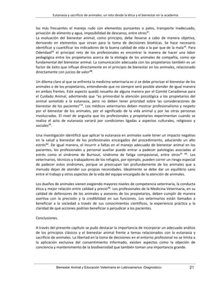 Eutanasia y sacrificio de animales: un reto desde la ética y el bienestar en la academia
Bienestar Animal y Educación Veterinaria en Latinoamerica -Diagnostico- 21
los más frecuentes el manejo rudo con elementos punzantes o palos, transporte inadecuado,
privación de alimento y agua, imposibilidad de descanso, entre otros⁵¹.
La evaluación del bienestar animal, como principio, debe llevarse a cabo de manera objetiva,
derivando en elementos que sirvan para la toma de decisiones bioéticas. Se hace necesario
identificar y cuantificar los indicadores de la buena calidad de vida a la par que de la mala¹⁴. Para
Odendaal⁵⁵ el principal reto de los profesionales es encontrar la manera de hacer una labor
pedagógica entre los propietarios acerca de la etología de los animales de compañía, como eje
fundamental del bienestar animal. La comunicación adecuada con los propietarios también es un
factor de éxito que influye directamente en el principio de bienestar en los animales, relacionado
directamente con juicios de valor³⁸.
Un dilema claro al que se enfrenta la medicina veterinaria es si se debe priorizar el bienestar de los
animales o de los propietarios, entendiendo que no siempre será posible atender de igual manera
en ambos frentes. Este aspecto quedó resuelto de alguna manera por el Comité Canadiense para
el Cuidado Animal, advirtiendo que “es primordial la atención psicológica a los propietarios del
animal sometido a la eutanasia, pero no deben tener prioridad sobre las consideraciones de
bienestar de los pacientes”¹⁷. Los médicos veterinarios deben mostrar profesionalismo y respeto
por el bienestar de los animales, por el significado de la vida animal y por las otras personas
involucradas. El nivel de angustia que los profesionales y propietarios experimentan cuando se
realiza el acto de eutanasia variará por condiciones ligadas a aspectos culturales, religiosos y
sociales⁷⁵.
Una investigación identificó que aplicar la eutanasia en animales suele tener un impacto negativo
en la salud y bienestar de los profesionales encargados del procedimiento, aduciendo un alto
estrés⁶². De igual manera, el incurrir a faltas en el manejo adecuado de bienestar animal en los
pacientes, los profesionales y personal auxiliar puede entrar a padecer patologías asociadas al
estrés como el síndrome de Burnout, síndrome de fatiga compasional, entre otros²¹ ⁴³. Los
veterinarios, técnicos y trabajadores de los refugios, por ejemplo, pueden correr un riesgo especial
de padecer estos síndromes, porque se preocupan tan profundamente de los animales que a
menudo dejan de atender sus propias necesidades. Idealmente se debe dar un equilibrio sano
entre el trabajo y otros aspectos de la vida del equipo encargado de la atención de animales.
Los dueños de animales vienen exigiendo mayores niveles de competencia veterinaria, la conducta
ética y mejor relación entre calidad y precio³⁴. Los profesionales de la Medicina Veterinaria, en su
calidad de defensores de los animales y asesores de los propietarios, deben cumplir de manera
asertiva con la precisión y la credibilidad en sus funciones. Los veterinarios están llamados a
beneficiar a la sociedad a través de sus conocimientos científicos, la experiencia práctica y la
claridad de qué acciones podrían beneficiar o perjudicar a los pacientes.
Conclusiones.
A través del presente capítulo se pudo destacar la importancia de incorporar un adecuado análisis
de los principios clásicos y el bienestar animal frente a temas relacionados con la eutanasia y
sacrificio de animales. La libertad en la toma de decisiones en el entorno profesional no se limita a
la aplicación exclusiva del consentimiento informado, existen aspectos como la objeción de
conciencia y mantenimiento de la biodiversidad que también toman una importancia grande.
 