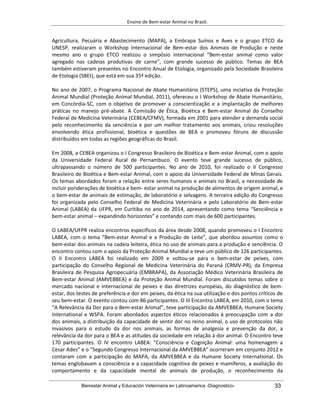 Ensino de Bem-estar Animal no Brasil.
Bienestar Animal y Educación Veterinaria en Latinoamerica -Diagnostico- 33
Agricultura, Pecuária e Abastecimento (MAPA), a Embrapa Suínos e Aves e o grupo ETCO da
UNESP, realizaram o Workshop Internacional de Bem-estar dos Animais de Produção e neste
mesmo ano o grupo ETCO realizou o simpósio internacional “Bem-estar animal como valor
agregado nas cadeias produtivas de carne”, com grande sucesso de público. Temas de BEA
também estiveram presentes no Encontro Anual de Etologia, organizado pela Sociedade Brasileira
de Etologia (SBEt), que está em sua 35ª edição.
No ano de 2007, o Programa Nacional de Abate Humanitário (STEPS), uma inciativa da Proteção
Animal Mundial (Proteção Animal Mundial, 2011), ofereceu o I Workshop de Abate Humanitário,
em Concórdia-SC, com o objetivo de promover a conscientização e a implantação de melhores
práticas no manejo pré-abate. A Comissão de Ética, Bioética e Bem-estar Animal do Conselho
Federal de Medicina Veterinária (CEBEA/CFMV), formada em 2001 para atender a demanda social
pelo reconhecimento da senciência e por um melhor tratamento aos animais, criou resoluções
envolvendo ética profissional, bioética e questões de BEA e promoveu fóruns de discussão
distribuídos em todas as regiões geográficas do Brasil.
Em 2008, a CEBEA organizou o I Congresso Brasileiro de Bioética e Bem-estar Animal, com o apoio
da Universidade Federal Rural de Pernambuco. O evento teve grande sucesso de público,
ultrapassando o número de 500 participantes. No ano de 2010, foi realizado o II Congresso
Brasileiro de Bioética e Bem-estar Animal, com o apoio da Universidade Federal de Minas Gerais.
Os temas abordados foram a relação entre seres humanos e animais no Brasil, a necessidade de
incluir ponderações de bioética e bem- estar animal na produção de alimentos de origem animal, e
o bem-estar de animais de estimação, de laboratório e selvagens. A terceira edição do Congresso
foi organizada pelo Conselho Federal de Medicina Veterinária e pelo Laboratório de Bem-estar
Animal (LABEA) da UFPR, em Curitiba no ano de 2014, apresentando como tema “Senciência e
bem-estar animal – expandindo horizontes” e contando com mais de 600 participantes.
O LABEA/UFPR realiza encontros específicos da área desde 2008, quando promoveu o I Encontro
LABEA, com o tema “Bem-estar Animal e a Produção de Leite”, que abordou assuntos como o
bem-estar dos animais na cadeia leiteira, ética no uso de animais para a produção e senciência. O
encontro contou com o apoio da Proteção Animal Mundial e teve um público de 126 participantes.
O II Encontro LABEA foi realizado em 2009 e voltou-se para o bem-estar de peixes, com
participação do Conselho Regional de Medicina Veterinária do Paraná (CRMV-PR), da Empresa
Brasileira de Pesquisa Agropecuária (EMBRAPA), da Associação Médico Veterinária Brasileira de
Bem-estar Animal (AMVEBBEA) e da Proteção Animal Mundial. Foram discutidos temas sobre o
mercado nacional e internacional de peixes e das diretrizes européias, do diagnóstico de bem-
estar, dos testes de preferência e dor em peixes, da ética na sua utilização e dos pontos críticos de
seu bem-estar. O evento contou com 86 participantes. O III Encontro LABEA, em 2010, com o tema
“A Relevância da Dor para o Bem-estar Animal”, teve participação da AMVEBBEA, Humane Society
International e WSPA. Foram abordados aspectos éticos relacionados à preocupação com a dor
dos animais, a distribuição da capacidade de sentir dor no reino animal, o uso de protocolos não
invasivos para o estudo da dor nos animais, as formas de analgesia e prevenção da dor, a
relevância da dor para o BEA e as atitudes da sociedade em relação à dor animal. O Encontro teve
170 participantes. O IV encontro LABEA: “Consciência e Cognição Animal: uma homenagem a
Cesar Ades” e o “Segundo Congresso Internacional da AMVEBBEA” ocorreram em conjunto 2012 e
contaram com a participação do MAPA, da AMVEBBEA e da Humane Society International. Os
temas englobavam a consciência e a capacidade cognitiva de peixes e mamíferos, a avaliação do
comportamento e da capacidade mental de animais de produção, o reconhecimento da
 