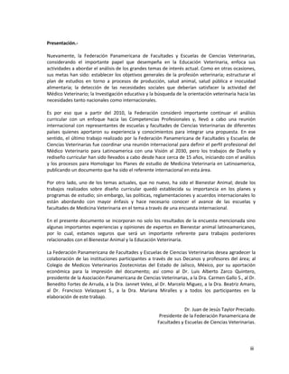 iii
Presentación.-
Nuevamente, la Federación Panamericana de Facultades y Escuelas de Ciencias Veterinarias,
considerando el importante papel que desempeña en la Educación Veterinaria, enfoca sus
actividades a abordar el análisis de los grandes temas de interés actual. Como en otras ocasiones,
sus metas han sido: establecer los objetivos generales de la profesión veterinaria; estructurar el
plan de estudios en torno a procesos de producción, salud animal, salud pública e inocuidad
alimentaria; la detección de las necesidades sociales que deberían satisfacer la actividad del
Médico Veterinario; la Investigación educativa y la búsqueda de la orientación veterinaria hacia las
necesidades tanto nacionales como internacionales.
Es por eso que a partir del 2010, la Federación consideró importante continuar el análisis
curricular con un enfoque hacia las Competencias Profesionales y, llevó a cabo una reunión
internacional con representantes de escuelas y facultades de Ciencias Veterinarias de diferentes
países quienes aportaron su experiencia y conocimientos para integrar una propuesta. En ese
sentido, el último trabajo realizado por la Federación Panamericana de Facultades y Escuelas de
Ciencias Veterinarias fue coordinar una reunión internacional para definir el perfil profesional del
Médico Veterinario para Latinoamerica con una Visión al 2030, pero los trabajos de Diseño y
rediseño curricular han sido llevados a cabo desde hace cerca de 15 años, iniciando con el análisis
y los procesos para Homologar los Planes de estudio de Medicina Veterinaria en Latinoamerica,
publicando un documento que ha sido el referente internacional en esta área.
Por otro lado, uno de los temas actuales, que no nuevo, ha sido el Bienestar Animal; desde los
trabajos realizados sobre diseño curricular quedó establecida su importancia en los planes y
programas de estudio; sin embargo, las políticas, reglamentaciones y acuerdos internacionales lo
están abordando con mayor énfasis y hace necesario conocer el avance de las escuelas y
facultades de Medicina Veterinaria en el tema a través de una encuesta internacional.
En el presente documento se incorporan no solo los resultados de la encuesta mencionada sino
algunas importantes experiencias y opiniones de expertos en Bienestar animal latinoamericanos,
por lo cual, estamos seguros que será un importante referente para trabajos posteriores
relacionados con el Bienestar Animal y la Educación Veterinaria.
La Federación Panamericana de Facultades y Escuelas de Ciencias Veterinarias desea agradecer la
colaboración de las instituciones participantes a través de sus Decanos y profesores del área; al
Colegio de Medicos Veterinarios Zootecnistas del Estado de Jalisco, México, por su aportación
económica para la impresión del documento; así como al Dr. Luis Alberto Zarco Quintero,
presidente de la Asociación Panamericana de Ciencias Veterinarias, a la Dra. Carmen Gallo S., al Dr.
Benedito Fortes de Arruda, a la Dra. Jannet Velez, al Dr. Marcelo Miguez, a la Dra. Beatriz Amaro,
al Dr. Francisco Velazquez S., a la Dra. Mariana Miralles y a todos los participantes en la
elaboración de este trabajo.
Dr. Juan de Jesús Taylor Preciado.
Presidente de la Federación Panamericana de
Facultades y Escuelas de Ciencias Veterinarias.
 